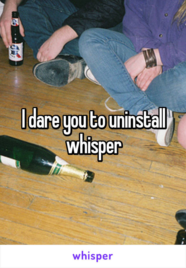 I dare you to uninstall whisper