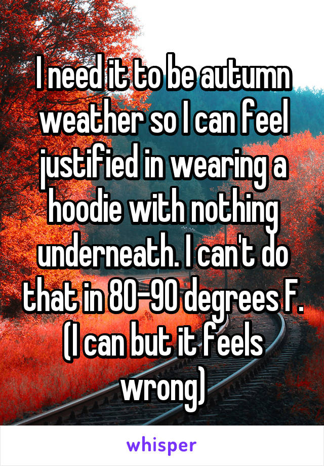I need it to be autumn weather so I can feel justified in wearing a hoodie with nothing underneath. I can't do that in 80-90 degrees F. (I can but it feels wrong)
