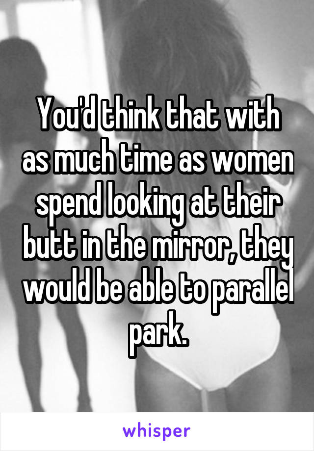 You'd think that with as much time as women spend looking at their butt in the mirror, they would be able to parallel park.
