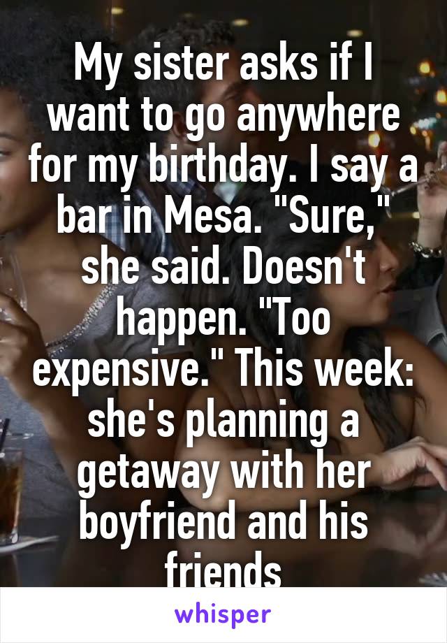 My sister asks if I want to go anywhere for my birthday. I say a bar in Mesa. "Sure," she said. Doesn't happen. "Too expensive." This week: she's planning a getaway with her boyfriend and his friends