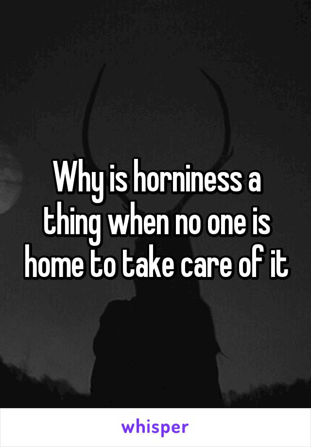 Why is horniness a thing when no one is home to take care of it