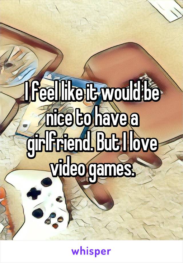 I feel like it would be nice to have a girlfriend. But I love video games.