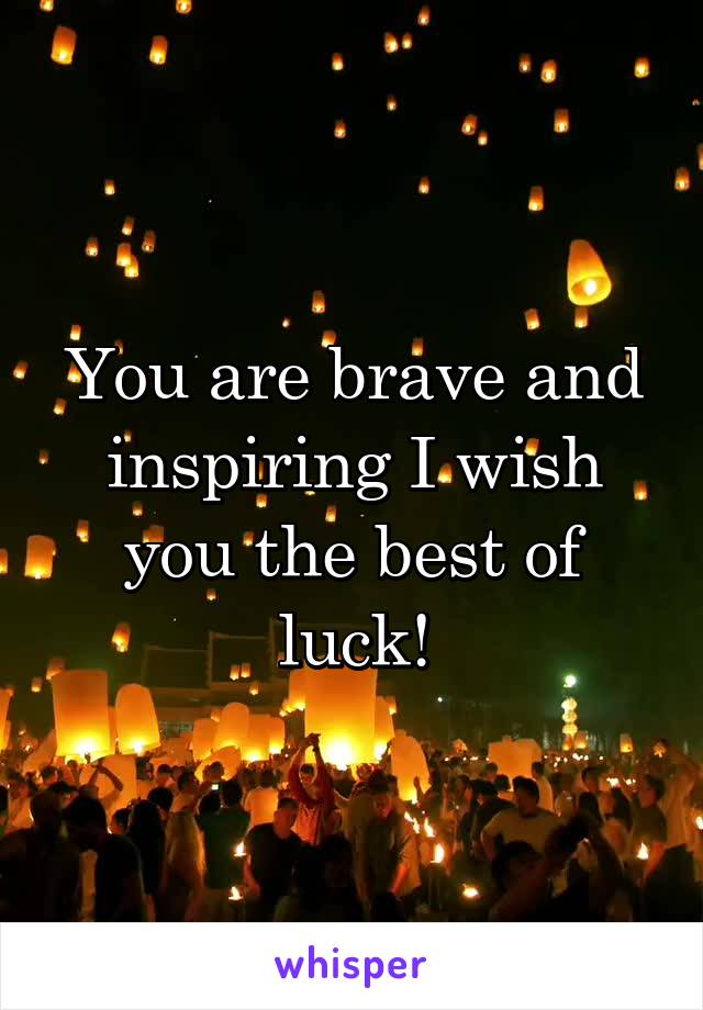 You are brave and inspiring I wish you the best of luck!