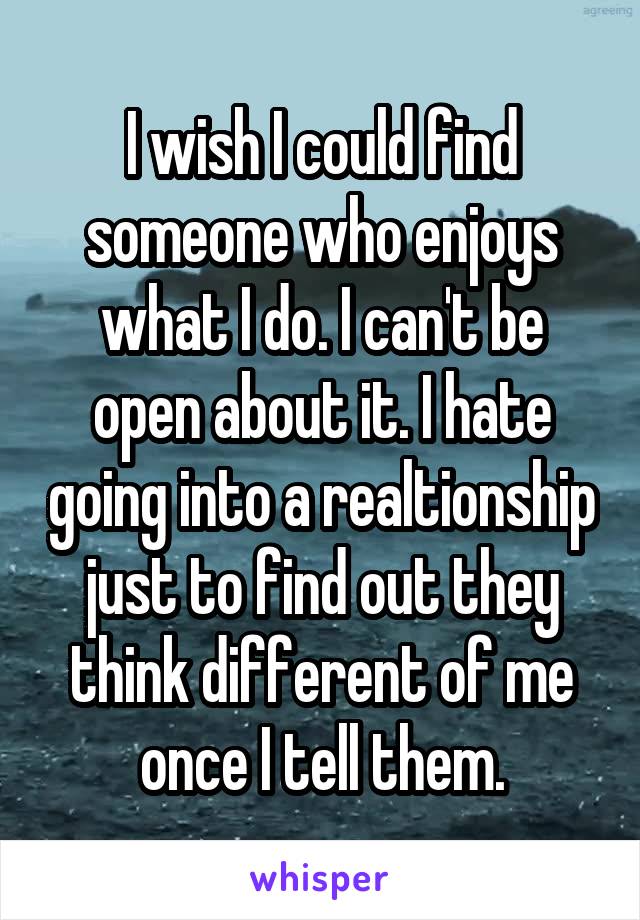 I wish I could find someone who enjoys what I do. I can't be open about it. I hate going into a realtionship just to find out they think different of me once I tell them.