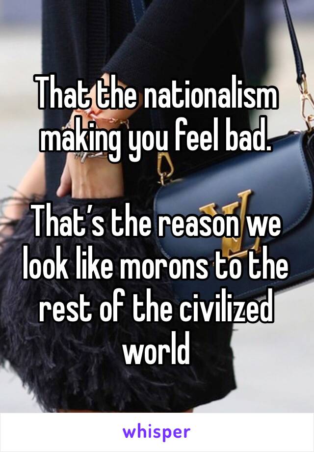 That the nationalism making you feel bad. 

That’s the reason we look like morons to the rest of the civilized world 