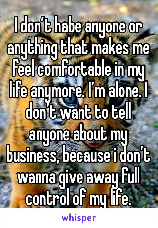 I don’t habe anyone or anything that makes me feel comfortable in my life anymore. I’m alone. I don’t want to tell anyone about my business, because i don’t wanna give away full control of my life.