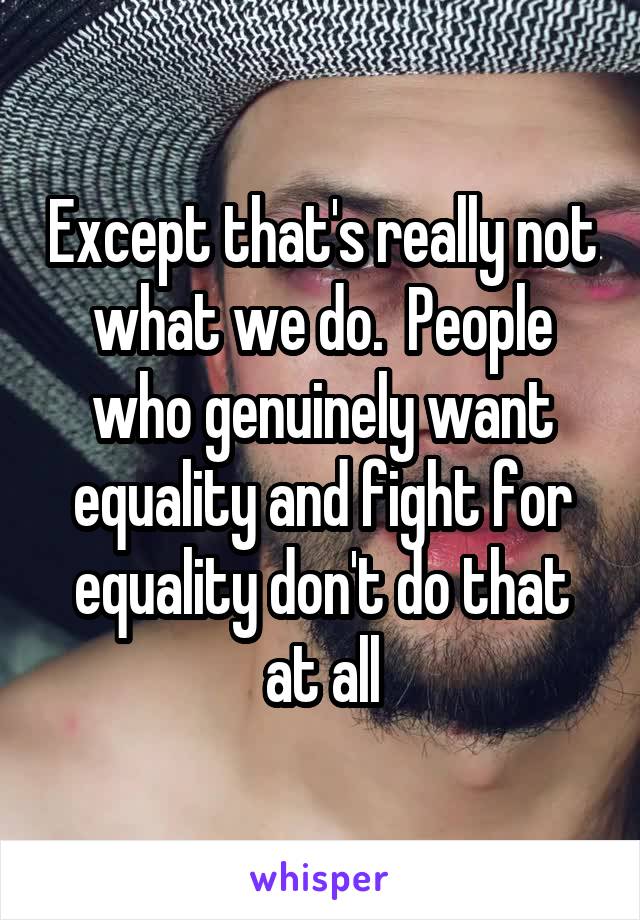Except that's really not what we do.  People who genuinely want equality and fight for equality don't do that at all