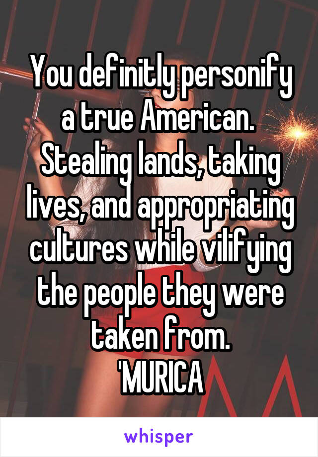 You definitly personify a true American. 
Stealing lands, taking lives, and appropriating cultures while vilifying the people they were taken from.
'MURICA