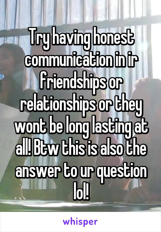 Try having honest communication in ir friendships or relationships or they wont be long lasting at all! Btw this is also the answer to ur question lol!