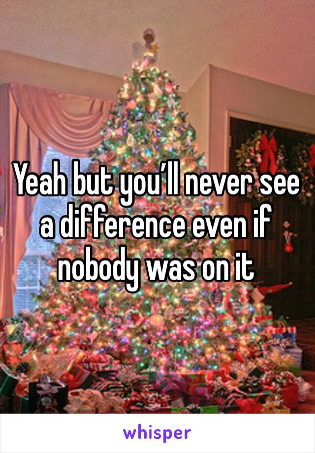 Yeah but you’ll never see a difference even if nobody was on it