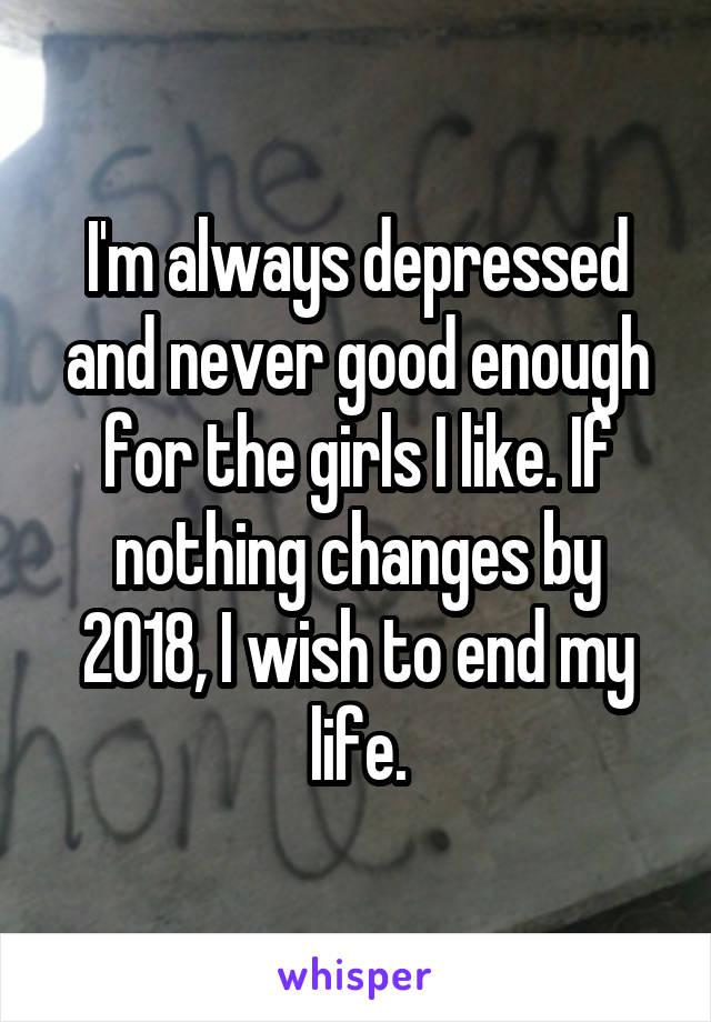 I'm always depressed and never good enough for the girls I like. If nothing changes by 2018, I wish to end my life.