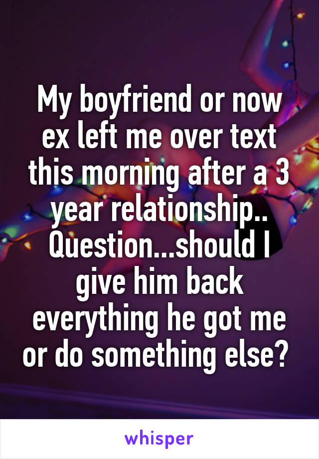 My boyfriend or now ex left me over text this morning after a 3 year relationship.. Question...should I give him back everything he got me or do something else? 