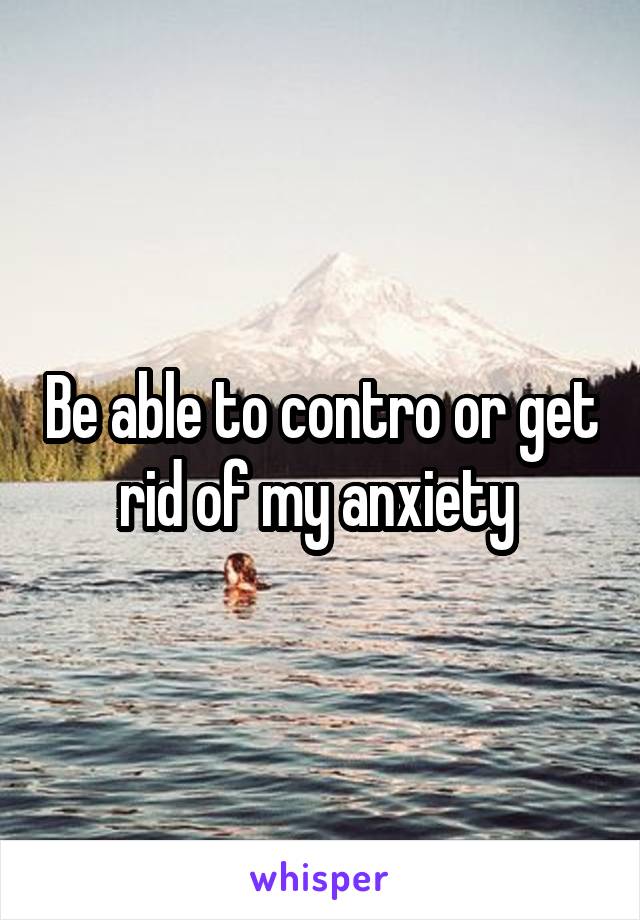 Be able to contro or get rid of my anxiety 