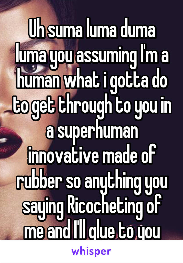 Uh suma luma duma luma you assuming I'm a human what i gotta do to get through to you in a superhuman innovative made of rubber so anything you saying Ricocheting of me and I'll glue to you