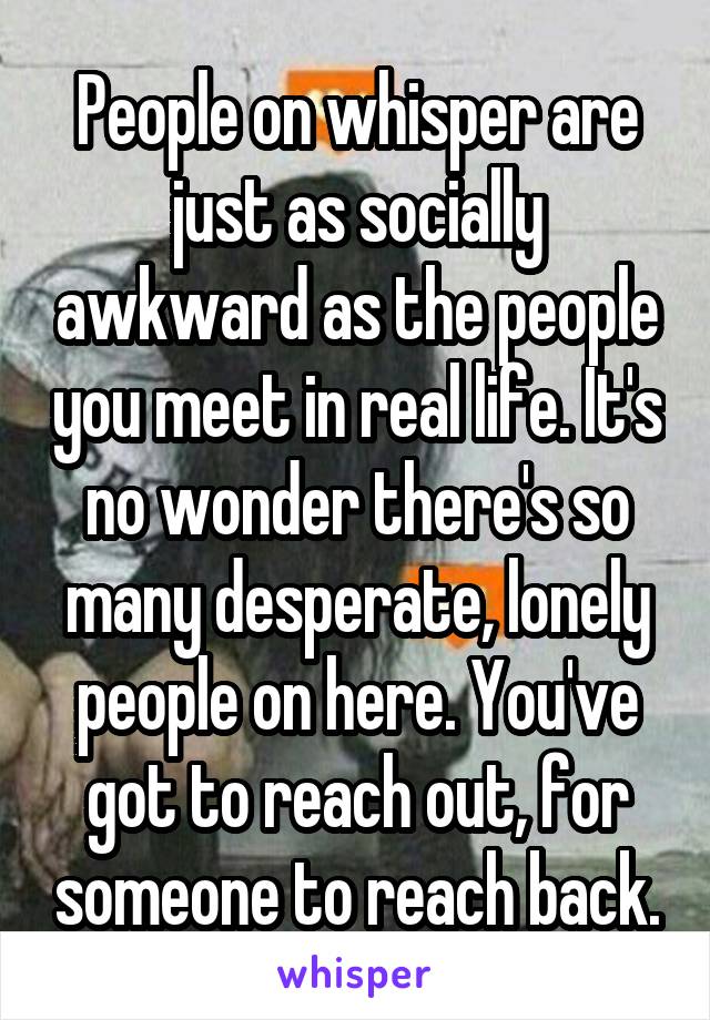 People on whisper are just as socially awkward as the people you meet in real life. It's no wonder there's so many desperate, lonely people on here. You've got to reach out, for someone to reach back.