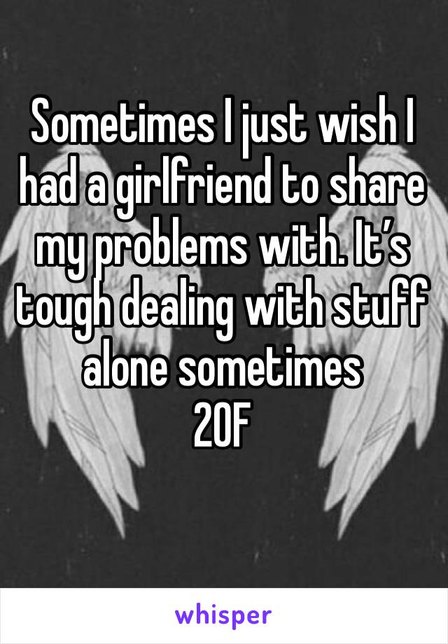 Sometimes I just wish I had a girlfriend to share my problems with. It’s tough dealing with stuff alone sometimes 
20F