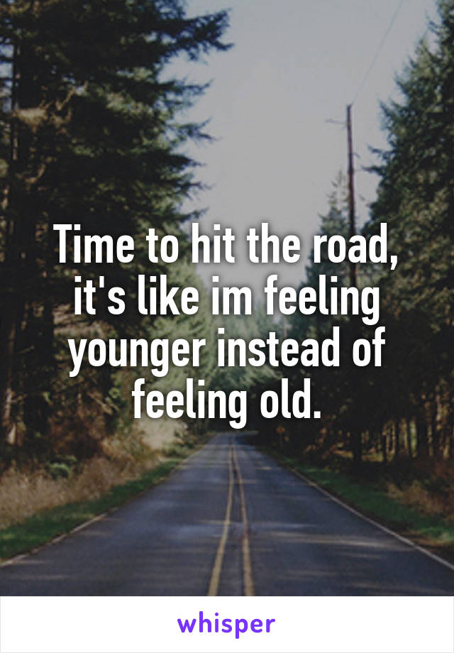 Time to hit the road, it's like im feeling younger instead of feeling old.