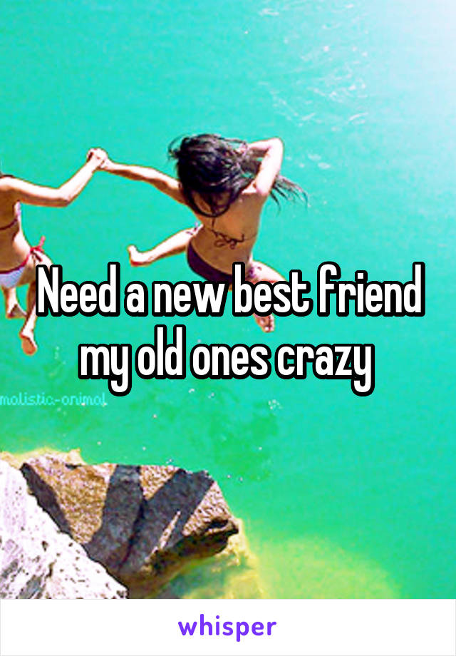 Need a new best friend my old ones crazy 