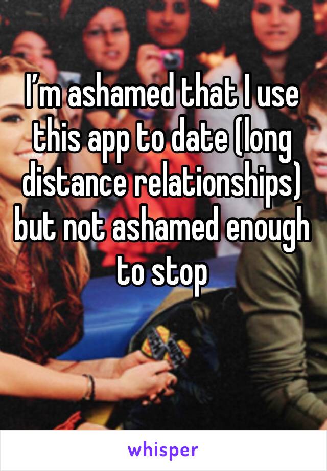 I’m ashamed that I use this app to date (long distance relationships) but not ashamed enough to stop 