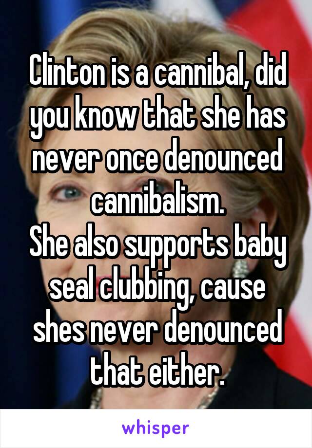 Clinton is a cannibal, did you know that she has never once denounced cannibalism.
She also supports baby seal clubbing, cause shes never denounced that either.