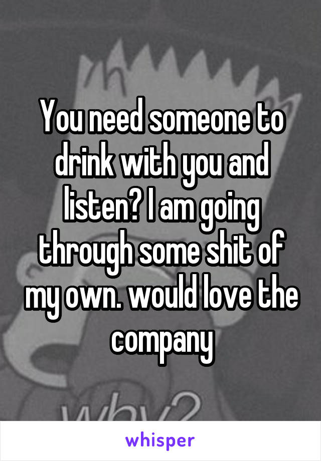 You need someone to drink with you and listen? I am going through some shit of my own. would love the company