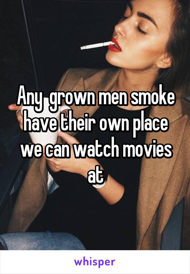 Any  grown men smoke have their own place we can watch movies at