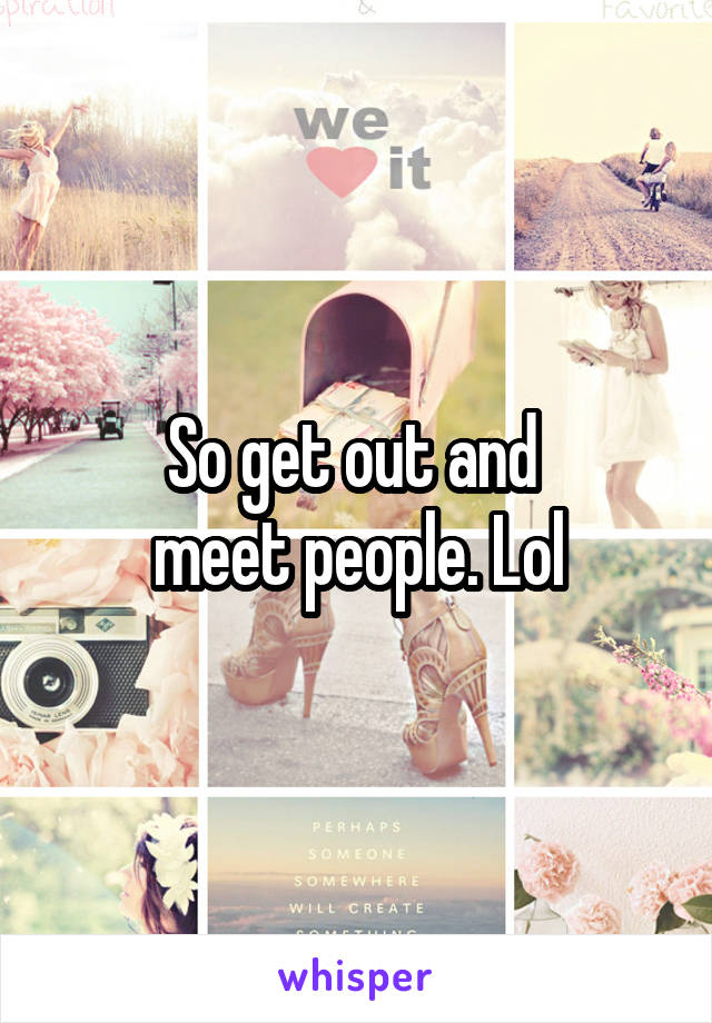 So get out and 
meet people. Lol