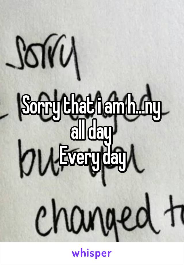 Sorry that i am h...ny 
all day 
Every day