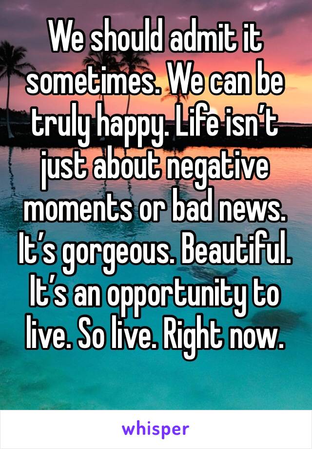 We should admit it sometimes. We can be truly happy. Life isn’t just about negative moments or bad news. It’s gorgeous. Beautiful. It’s an opportunity to live. So live. Right now. 