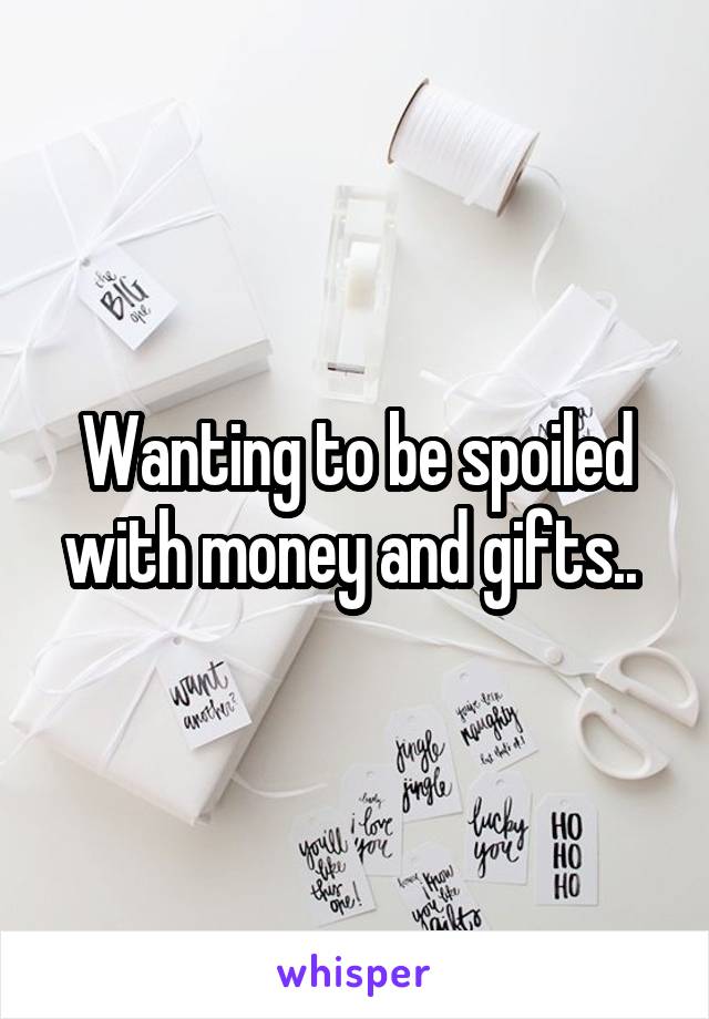 Wanting to be spoiled with money and gifts.. 