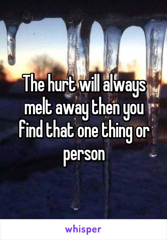 The hurt will always melt away then you find that one thing or person