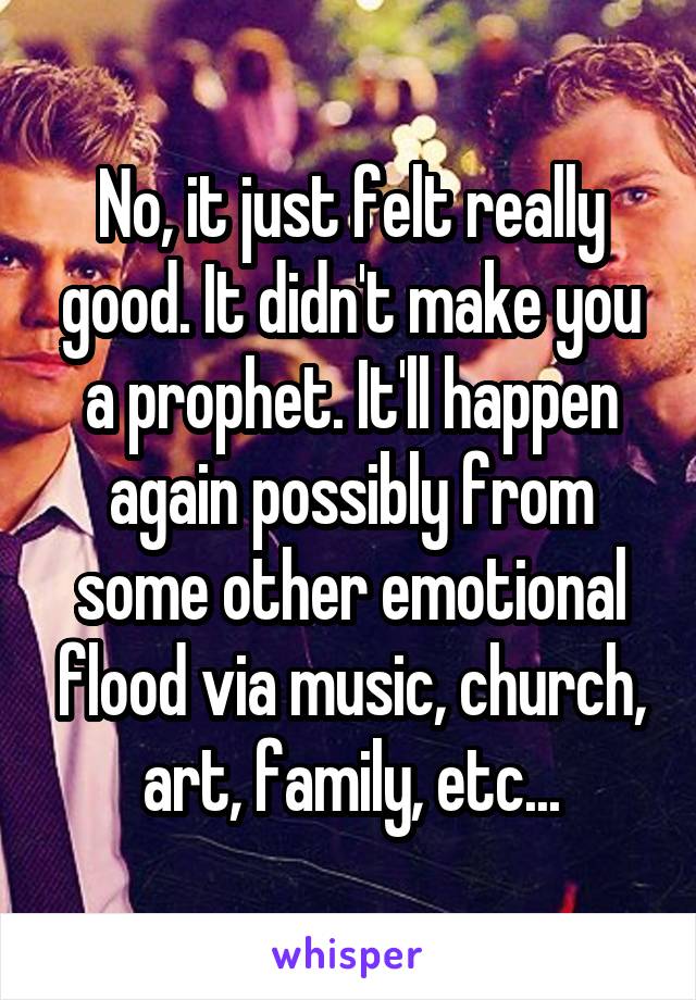 No, it just felt really good. It didn't make you a prophet. It'll happen again possibly from some other emotional flood via music, church, art, family, etc...