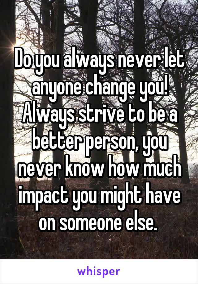 Do you always never let anyone change you! Always strive to be a better person, you never know how much impact you might have on someone else. 