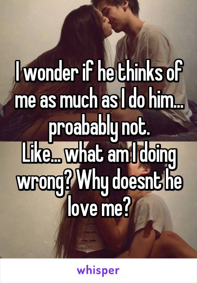 I wonder if he thinks of me as much as I do him... proabably not.
Like... what am I doing wrong? Why doesnt he love me?
