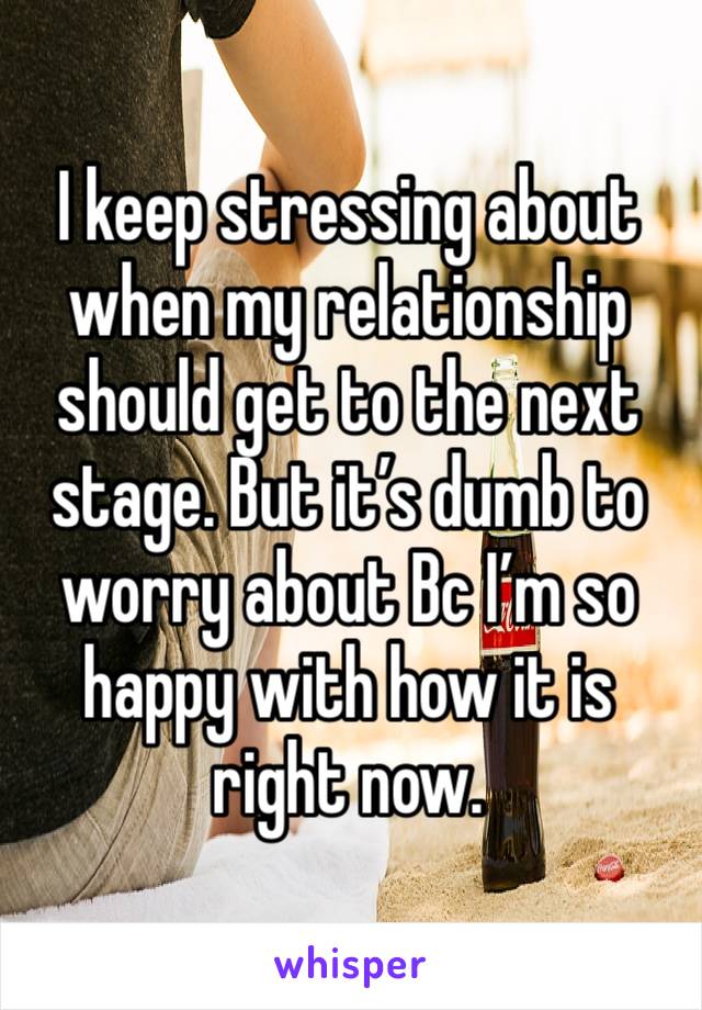 I keep stressing about when my relationship should get to the next stage. But it’s dumb to worry about Bc I’m so happy with how it is right now.