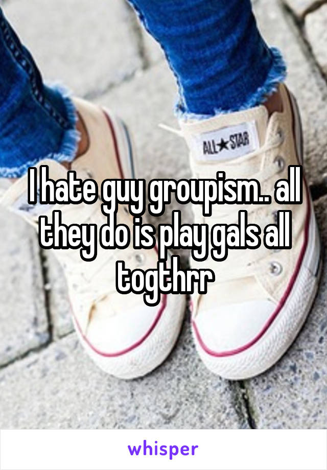 I hate guy groupism.. all they do is play gals all togthrr