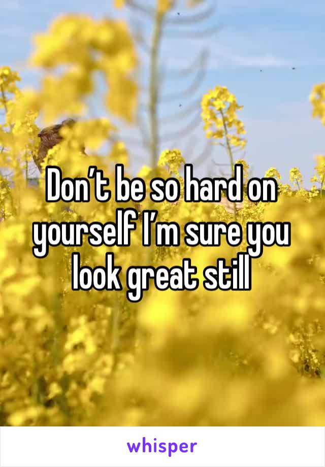 Don’t be so hard on yourself I’m sure you look great still