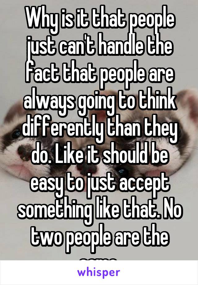 Why is it that people just can't handle the fact that people are always going to think differently than they do. Like it should be easy to just accept something like that. No two people are the same.