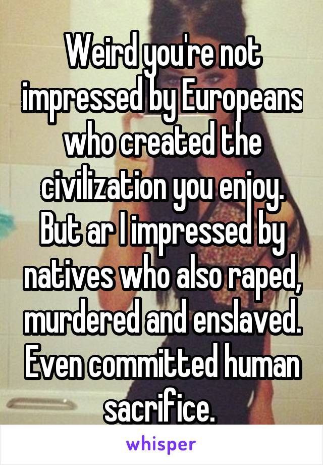 Weird you're not impressed by Europeans who created the civilization you enjoy. But ar I impressed by natives who also raped, murdered and enslaved. Even committed human sacrifice. 