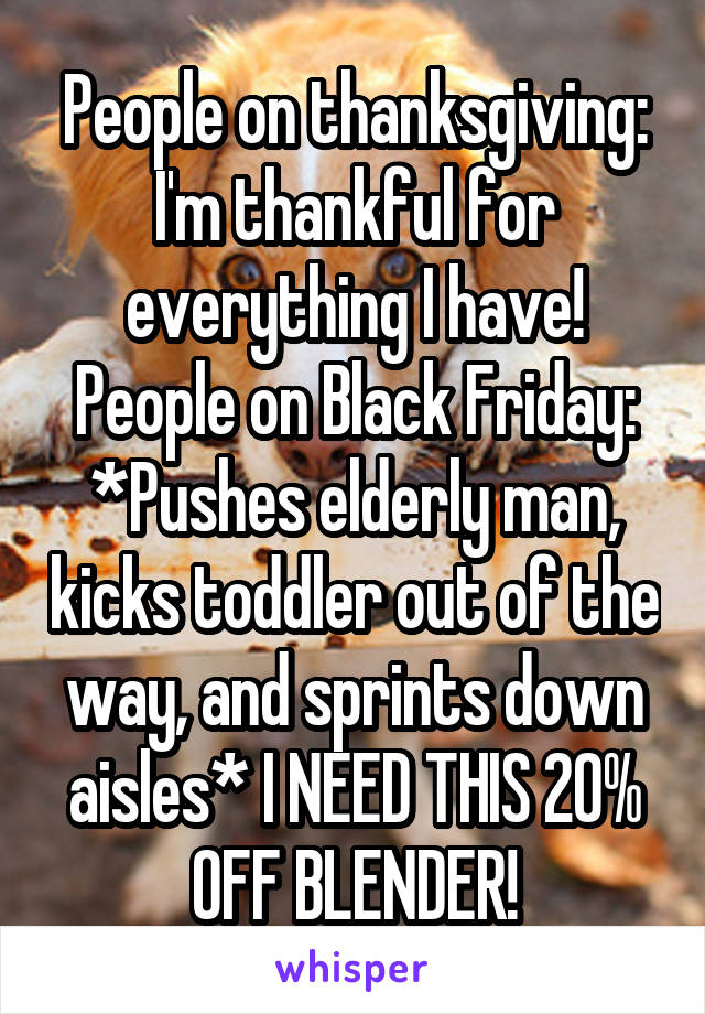 People on thanksgiving: I'm thankful for everything I have!
People on Black Friday: *Pushes elderly man, kicks toddler out of the way, and sprints down aisles* I NEED THIS 20% OFF BLENDER!