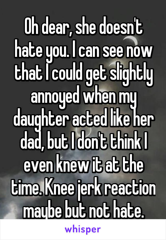 Oh dear, she doesn't hate you. I can see now that I could get slightly annoyed when my daughter acted like her dad, but I don't think I even knew it at the time. Knee jerk reaction maybe but not hate.