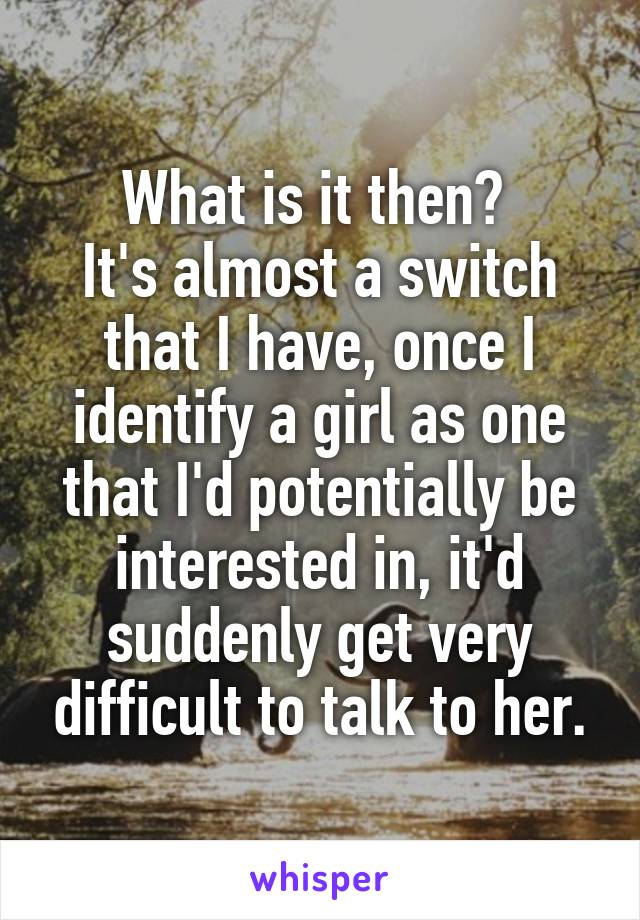 What is it then? 
It's almost a switch that I have, once I identify a girl as one that I'd potentially be interested in, it'd suddenly get very difficult to talk to her.