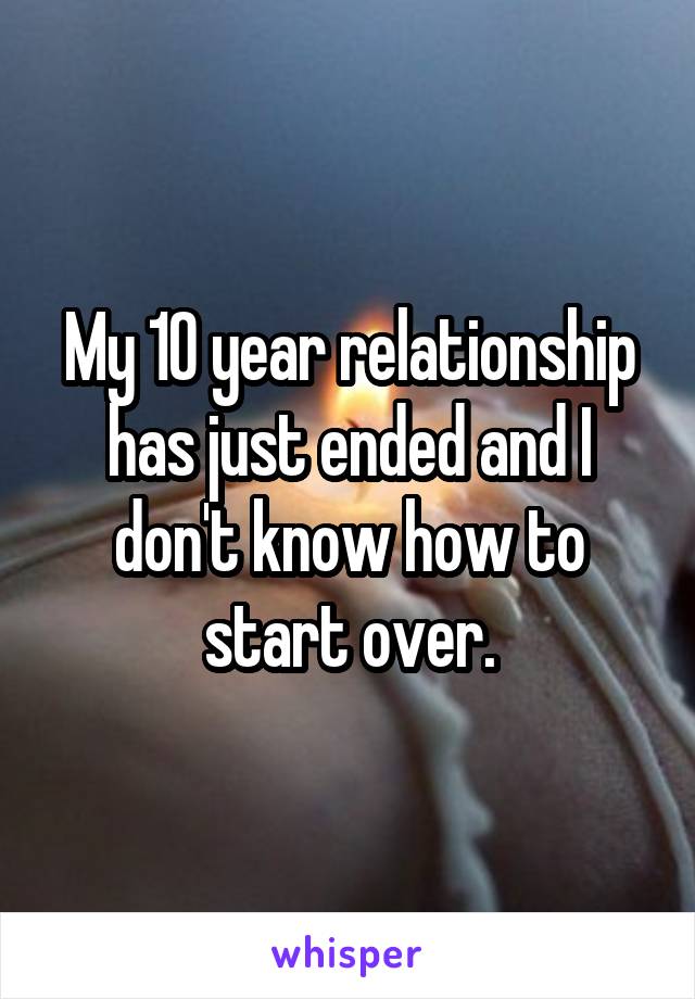 My 10 year relationship has just ended and I don't know how to start over.