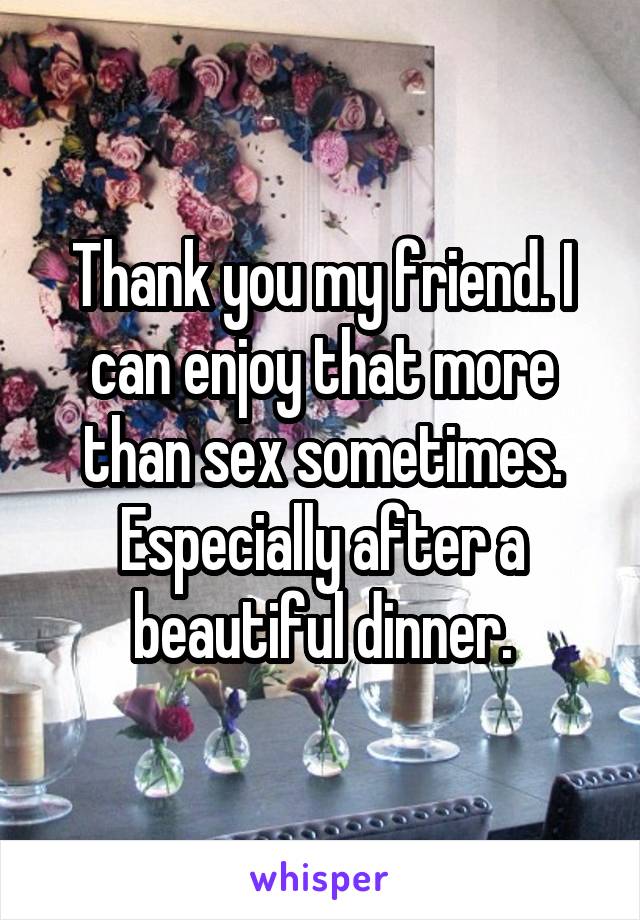 Thank you my friend. I can enjoy that more than sex sometimes. Especially after a beautiful dinner.