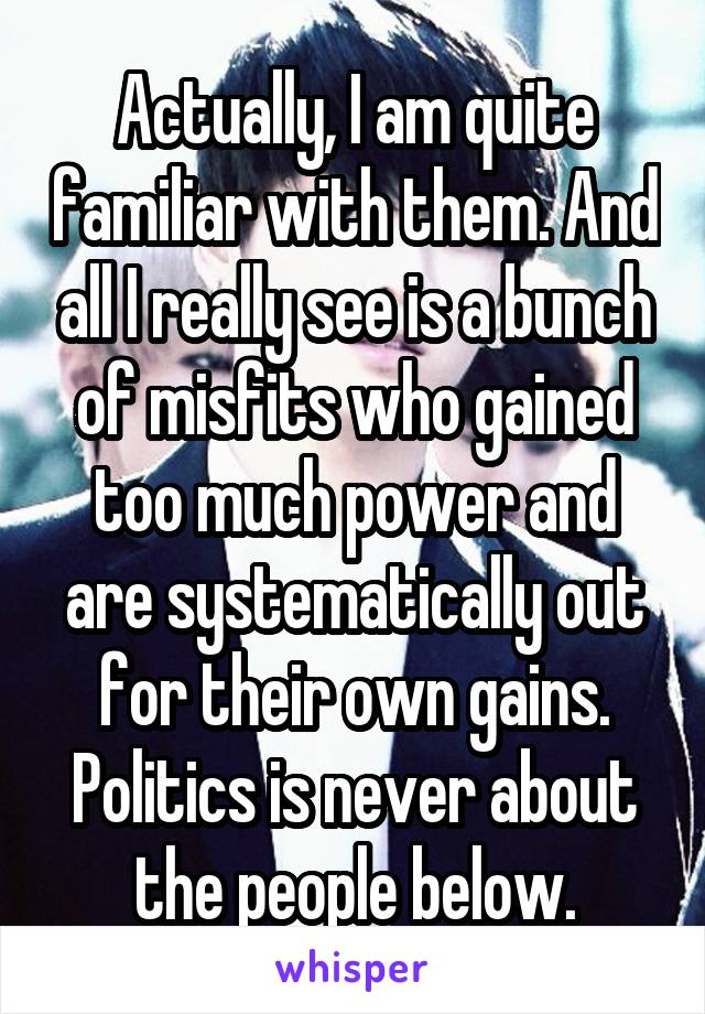Actually, I am quite familiar with them. And all I really see is a bunch of misfits who gained too much power and are systematically out for their own gains. Politics is never about the people below.