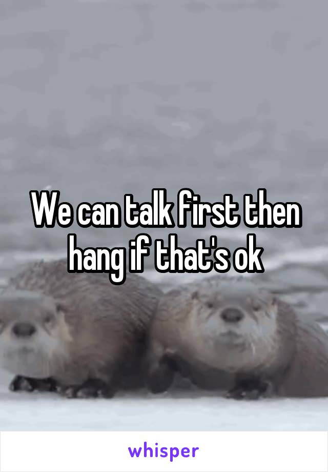 We can talk first then hang if that's ok