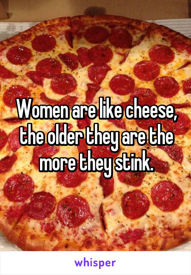 Women are like cheese, the older they are the more they stink.