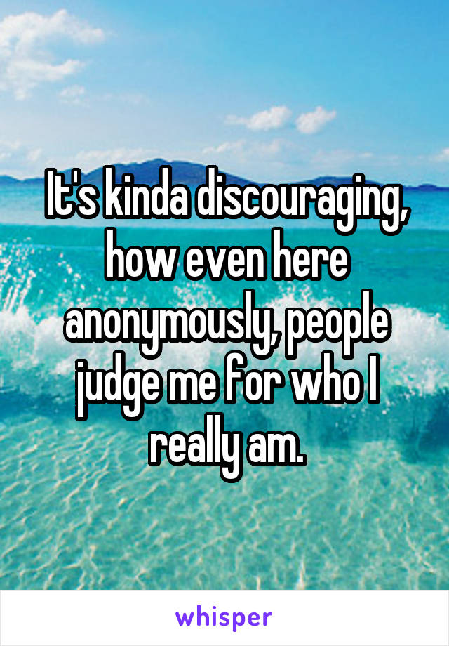 It's kinda discouraging, how even here anonymously, people judge me for who I really am.