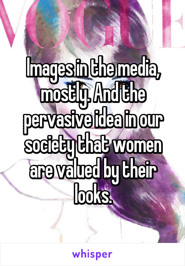 Images in the media, mostly. And the pervasive idea in our society that women are valued by their looks.