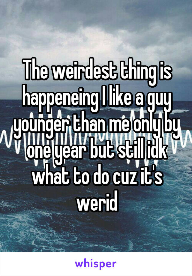 The weirdest thing is happeneing I like a guy younger than me only by one year but still idk what to do cuz it's werid